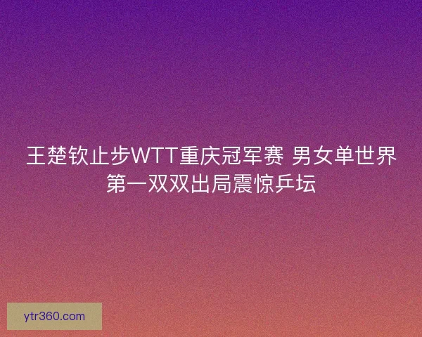 王楚钦止步WTT重庆冠军赛 男女单世界第一双双出局震惊乒坛