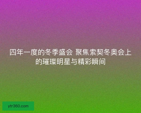 四年一度的冬季盛会 聚焦索契冬奥会上的璀璨明星与精彩瞬间