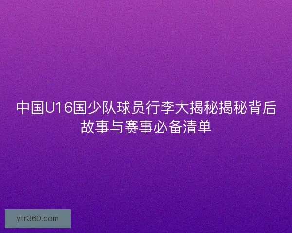 中国U16国少队球员行李大揭秘揭秘背后故事与赛事必备清单
